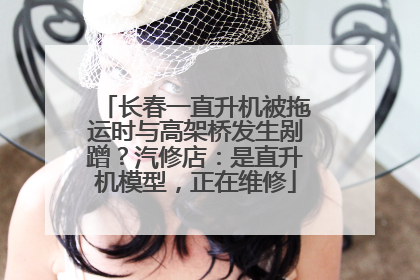 长春一直升机被拖运时与高架桥发生剐蹭？汽修店：是直升机模型，正在维修