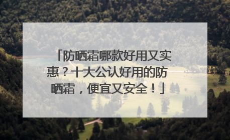 防晒霜哪款好用又实惠？十大公认好用的防晒霜，便宜又安全！