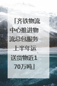 齐铁物流中心推进物流总包服务 上半年运送货物近170万吨