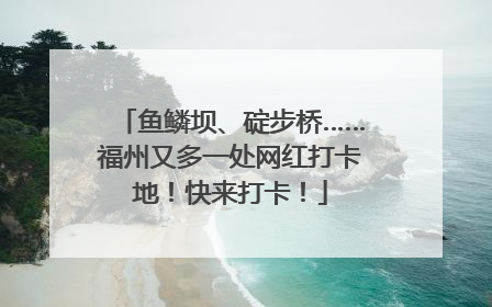 鱼鳞坝、碇步桥……福州又多一处网红打卡地！快来打卡！