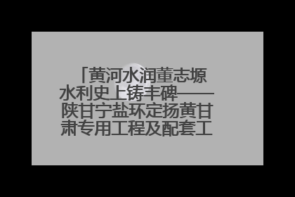 黄河水润董志塬 水利史上铸丰碑——陕甘宁盐环定扬黄甘肃专用工程及配套工程建设纪实