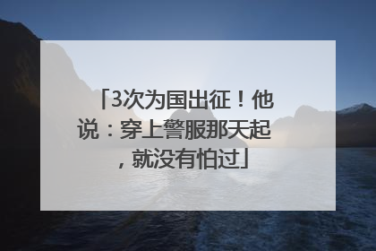 3次为国出征！他说：穿上警服那天起，就没有怕过