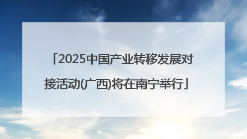 2025中国产业转移发展对接活动(广西)将在南宁举行