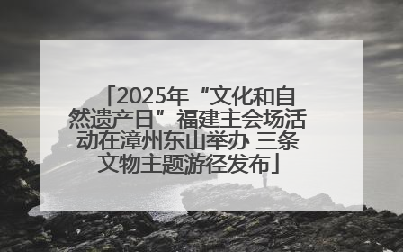 2025年“文化和自然遗产日”福建主会场活动在漳州东山举办 三条文物主题游径发布