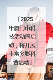 2025年厦门市科技活动周启动，将开展丰富多彩科普活动