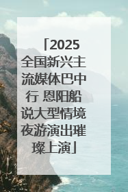 2025全国新兴主流媒体巴中行 恩阳船说大型情境夜游演出璀璨上演