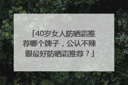 40岁女人防晒霜推荐哪个牌子，公认不辣眼最好防晒霜推荐？